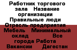 Работник торгового зала › Название организации ­ Правильные люди › Отрасль предприятия ­ Мебель › Минимальный оклад ­ 24 000 - Все города Работа » Вакансии   . Дагестан респ.,Южно-Сухокумск г.